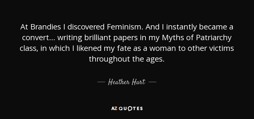 At Brandies I discovered Feminism. And I instantly became a convert... writing brilliant papers in my Myths of Patriarchy class, in which I likened my fate as a woman to other victims throughout the ages. - Heather Hart