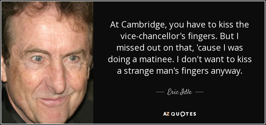 At Cambridge, you have to kiss the vice-chancellor's fingers. But I missed out on that, 'cause I was doing a matinee. I don't want to kiss a strange man's fingers anyway. - Eric Idle
