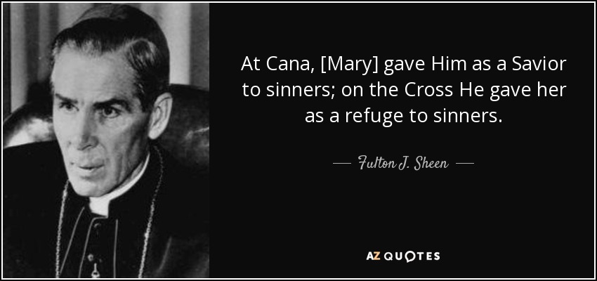 At Cana, [Mary] gave Him as a Savior to sinners; on the Cross He gave her as a refuge to sinners. - Fulton J. Sheen