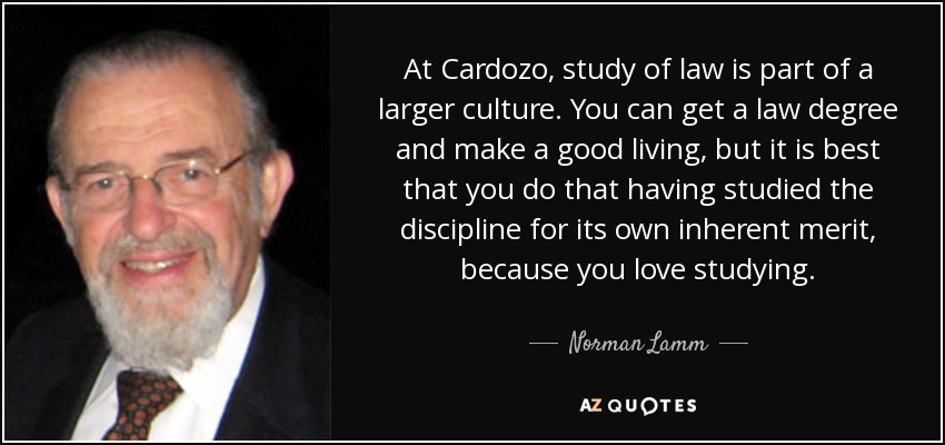 At Cardozo, study of law is part of a larger culture. You can get a law degree and make a good living, but it is best that you do that having studied the discipline for its own inherent merit, because you love studying. - Norman Lamm