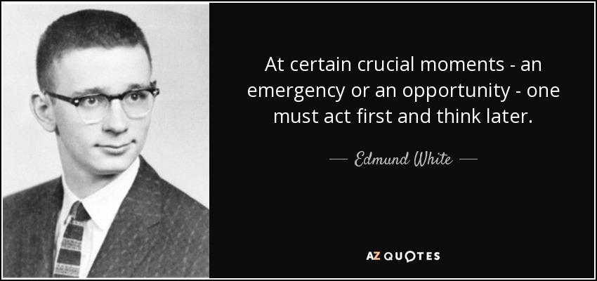 At certain crucial moments - an emergency or an opportunity - one must act first and think later. - Edmund White