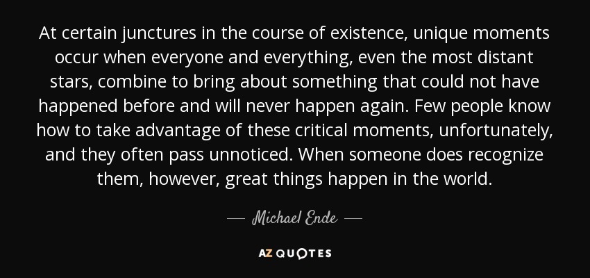 At certain junctures in the course of existence, unique moments occur when everyone and everything, even the most distant stars, combine to bring about something that could not have happened before and will never happen again. Few people know how to take advantage of these critical moments, unfortunately, and they often pass unnoticed. When someone does recognize them, however, great things happen in the world. - Michael Ende