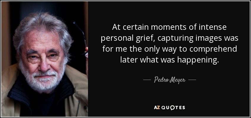 At certain moments of intense personal grief, capturing images was for me the only way to comprehend later what was happening. - Pedro Meyer