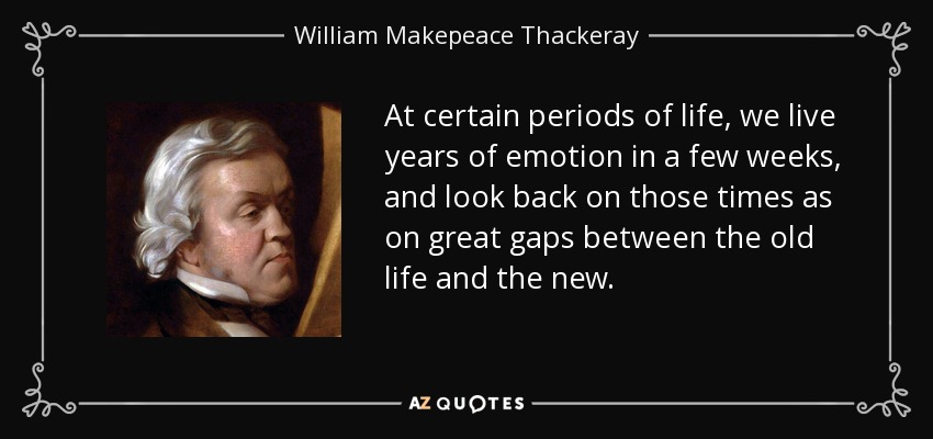 At certain periods of life, we live years of emotion in a few weeks, and look back on those times as on great gaps between the old life and the new. - William Makepeace Thackeray