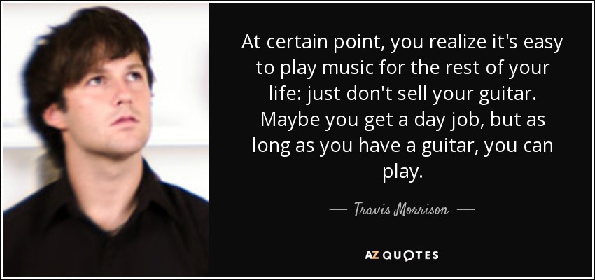 At certain point, you realize it's easy to play music for the rest of your life: just don't sell your guitar. Maybe you get a day job, but as long as you have a guitar, you can play. - Travis Morrison