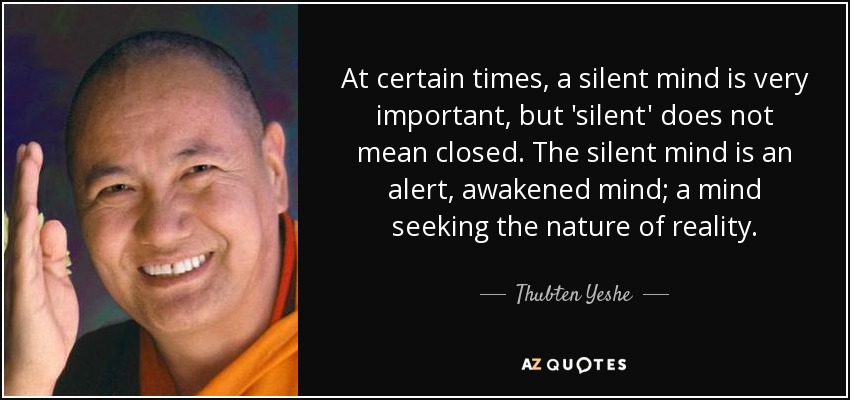 At certain times, a silent mind is very important, but 'silent' does not mean closed. The silent mind is an alert, awakened mind; a mind seeking the nature of reality. - Thubten Yeshe