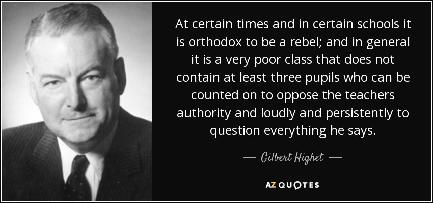At certain times and in certain schools it is orthodox to be a rebel; and in general it is a very poor class that does not contain at least three pupils who can be counted on to oppose the teachers authority and loudly and persistently to question everything he says. - Gilbert Highet