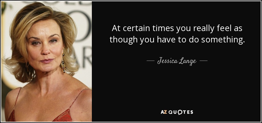 At certain times you really feel as though you have to do something. - Jessica Lange