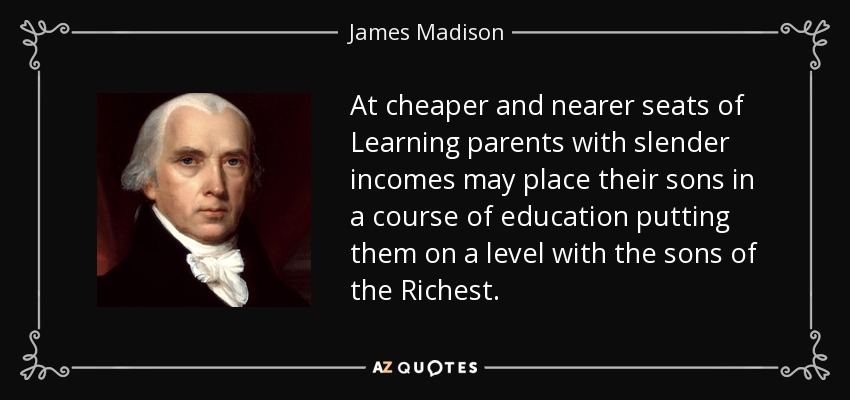 At cheaper and nearer seats of Learning parents with slender incomes may place their sons in a course of education putting them on a level with the sons of the Richest. - James Madison