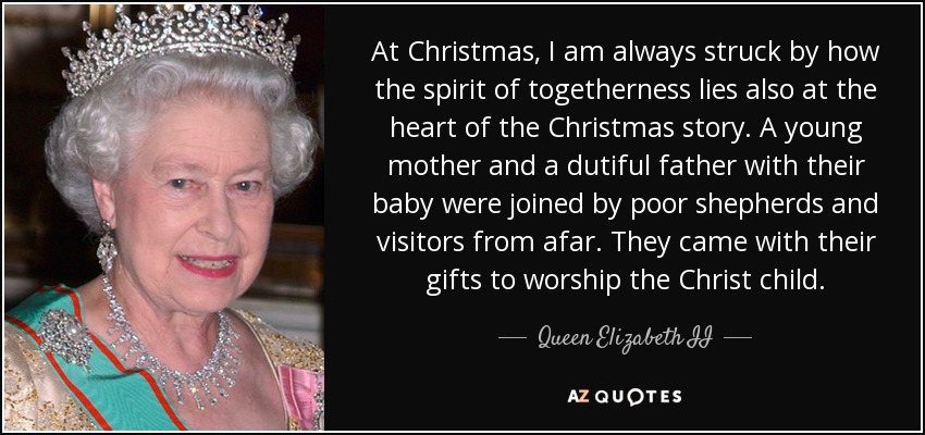At Christmas, I am always struck by how the spirit of togetherness lies also at the heart of the Christmas story. A young mother and a dutiful father with their baby were joined by poor shepherds and visitors from afar. They came with their gifts to worship the Christ child. - Queen Elizabeth II