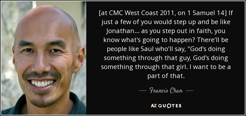 [at CMC West Coast 2011, on 1 Samuel 14] If just a few of you would step up and be like Jonathan ... as you step out in faith, you know what's going to happen? There'll be people like Saul who'll say, 