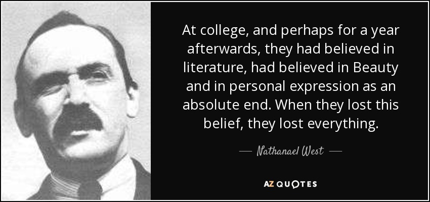 At college, and perhaps for a year afterwards, they had believed in literature, had believed in Beauty and in personal expression as an absolute end. When they lost this belief, they lost everything. - Nathanael West