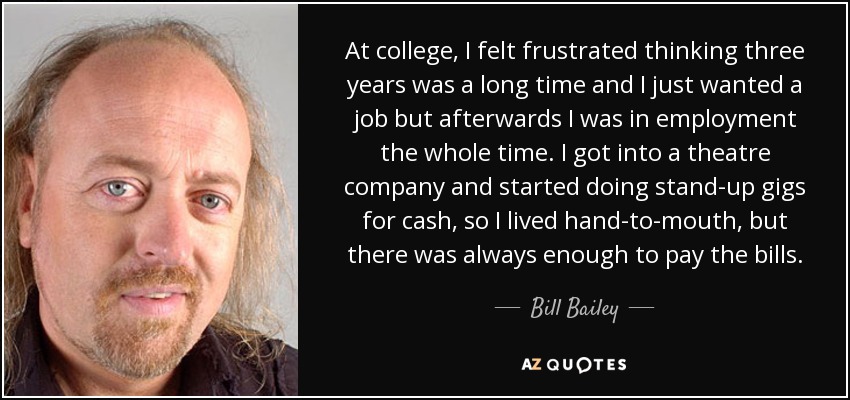 At college, I felt frustrated thinking three years was a long time and I just wanted a job but afterwards I was in employment the whole time. I got into a theatre company and started doing stand-up gigs for cash, so I lived hand-to-mouth, but there was always enough to pay the bills. - Bill Bailey