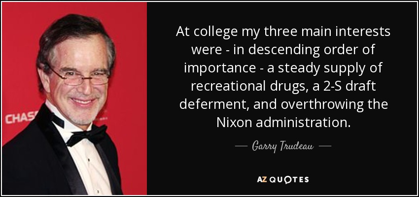 At college my three main interests were - in descending order of importance - a steady supply of recreational drugs, a 2-S draft deferment, and overthrowing the Nixon administration. - Garry Trudeau