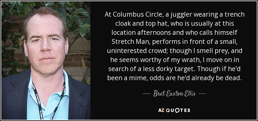 At Columbus Circle, a juggler wearing a trench cloak and top hat, who is usually at this location afternoons and who calls himself Stretch Man, performs in front of a small, uninterested crowd; though I smell prey, and he seems worthy of my wrath, I move on in search of a less dorky target. Though if he'd been a mime, odds are he'd already be dead. - Bret Easton Ellis