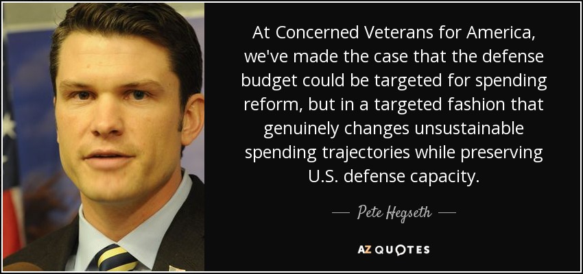 At Concerned Veterans for America, we've made the case that the defense budget could be targeted for spending reform, but in a targeted fashion that genuinely changes unsustainable spending trajectories while preserving U.S. defense capacity. - Pete Hegseth
