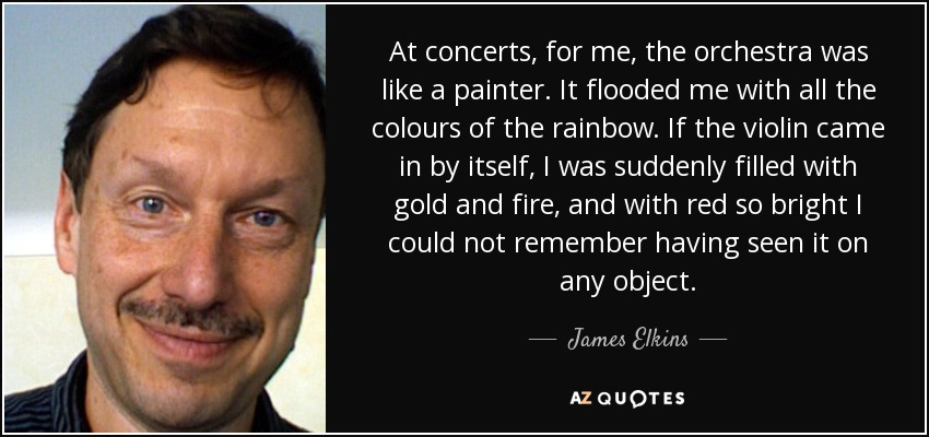 At concerts, for me, the orchestra was like a painter. It flooded me with all the colours of the rainbow. If the violin came in by itself, I was suddenly filled with gold and fire, and with red so bright I could not remember having seen it on any object. - James Elkins