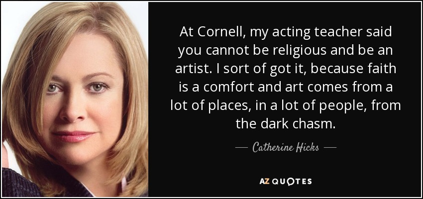 At Cornell, my acting teacher said you cannot be religious and be an artist. I sort of got it, because faith is a comfort and art comes from a lot of places, in a lot of people, from the dark chasm. - Catherine Hicks