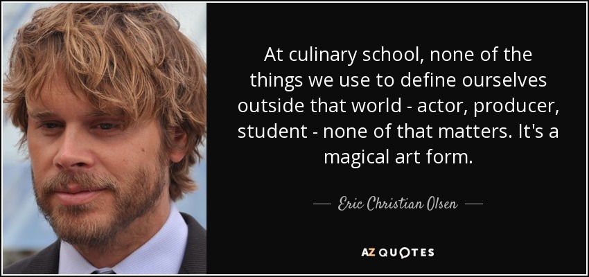 At culinary school, none of the things we use to define ourselves outside that world - actor, producer, student - none of that matters. It's a magical art form. - Eric Christian Olsen