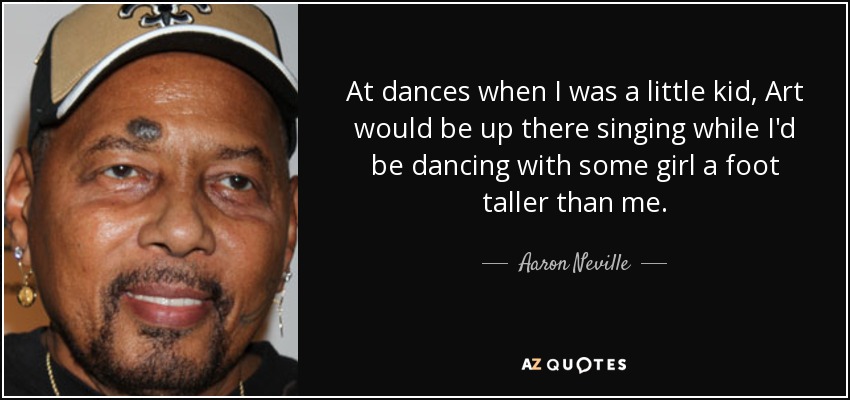 At dances when I was a little kid, Art would be up there singing while I'd be dancing with some girl a foot taller than me. - Aaron Neville