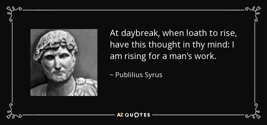 At daybreak, when loath to rise, have this thought in thy mind: I am rising for a man's work. - Publilius Syrus