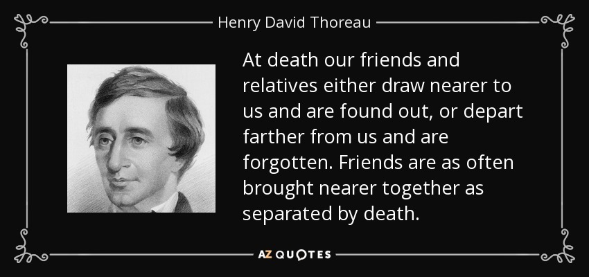At death our friends and relatives either draw nearer to us and are found out, or depart farther from us and are forgotten. Friends are as often brought nearer together as separated by death. - Henry David Thoreau