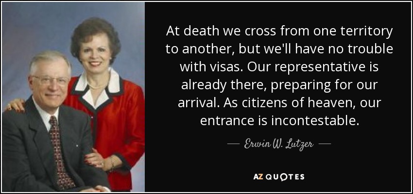 At death we cross from one territory to another, but we'll have no trouble with visas. Our representative is already there, preparing for our arrival. As citizens of heaven, our entrance is incontestable. - Erwin W. Lutzer