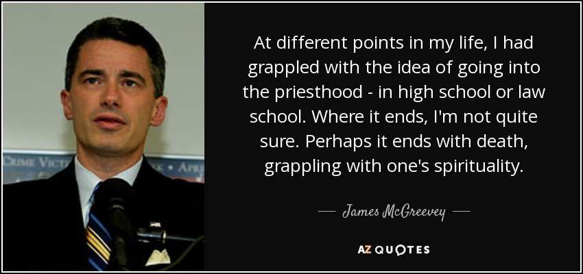 At different points in my life, I had grappled with the idea of going into the priesthood - in high school or law school. Where it ends, I'm not quite sure. Perhaps it ends with death, grappling with one's spirituality. - James McGreevey