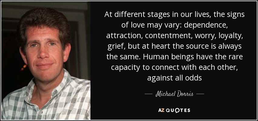 At different stages in our lives, the signs of love may vary: dependence, attraction, contentment, worry, loyalty, grief, but at heart the source is always the same. Human beings have the rare capacity to connect with each other, against all odds - Michael Dorris