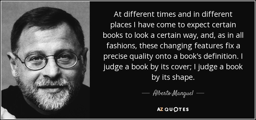 At different times and in different places I have come to expect certain books to look a certain way, and, as in all fashions, these changing features fix a precise quality onto a book's definition. I judge a book by its cover; I judge a book by its shape. - Alberto Manguel