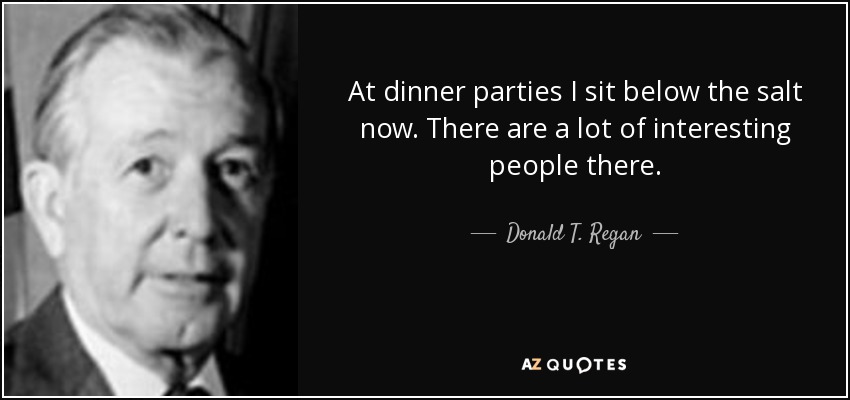 At dinner parties I sit below the salt now. There are a lot of interesting people there. - Donald T. Regan