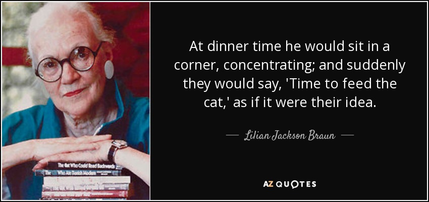 At dinner time he would sit in a corner, concentrating; and suddenly they would say, 'Time to feed the cat,' as if it were their idea. - Lilian Jackson Braun