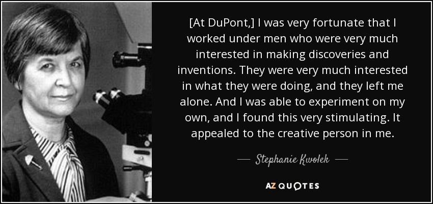 [At DuPont,] I was very fortunate that I worked under men who were very much interested in making discoveries and inventions. They were very much interested in what they were doing, and they left me alone. And I was able to experiment on my own, and I found this very stimulating. It appealed to the creative person in me. - Stephanie Kwolek