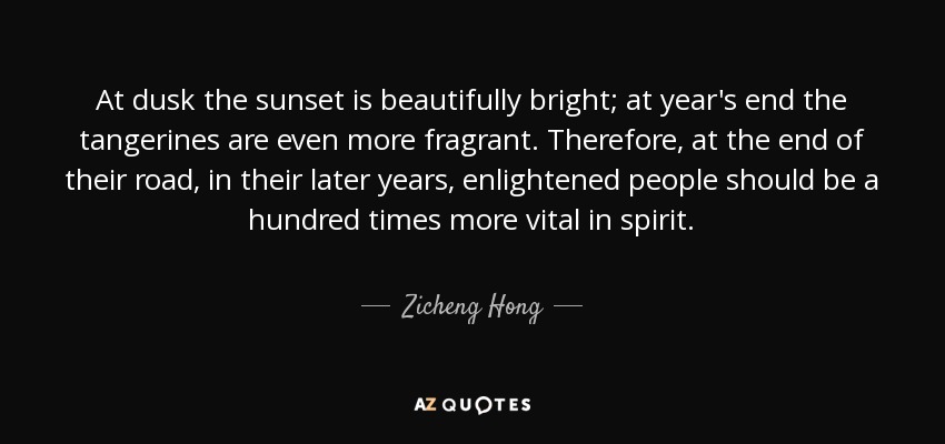 At dusk the sunset is beautifully bright; at year's end the tangerines are even more fragrant. Therefore, at the end of their road, in their later years, enlightened people should be a hundred times more vital in spirit. - Zicheng Hong