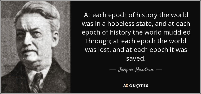At each epoch of history the world was in a hopeless state, and at each epoch of history the world muddled through; at each epoch the world was lost, and at each epoch it was saved. - Jacques Maritain