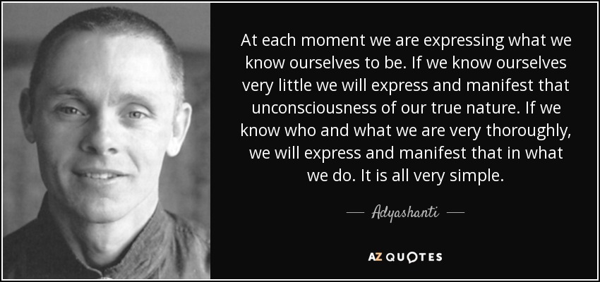 At each moment we are expressing what we know ourselves to be. If we know ourselves very little we will express and manifest that unconsciousness of our true nature. If we know who and what we are very thoroughly, we will express and manifest that in what we do. It is all very simple. - Adyashanti