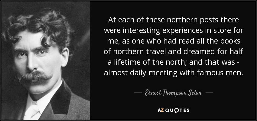 At each of these northern posts there were interesting experiences in store for me, as one who had read all the books of northern travel and dreamed for half a lifetime of the north; and that was - almost daily meeting with famous men. - Ernest Thompson Seton
