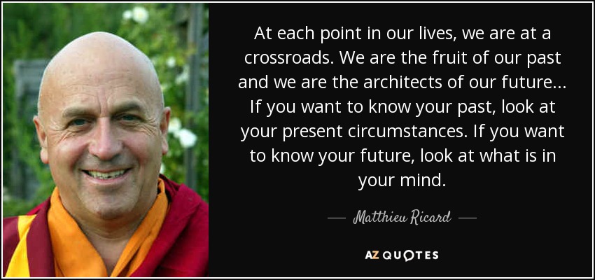 At each point in our lives, we are at a crossroads. We are the fruit of our past and we are the architects of our future... If you want to know your past, look at your present circumstances. If you want to know your future, look at what is in your mind. - Matthieu Ricard