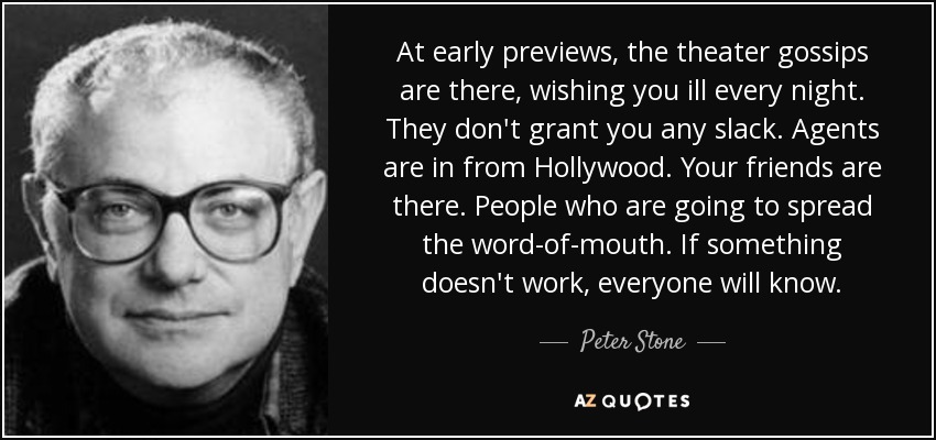At early previews, the theater gossips are there, wishing you ill every night. They don't grant you any slack. Agents are in from Hollywood. Your friends are there. People who are going to spread the word-of-mouth. If something doesn't work, everyone will know. - Peter Stone