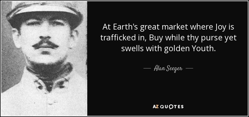 At Earth's great market where Joy is trafficked in, Buy while thy purse yet swells with golden Youth. - Alan Seeger