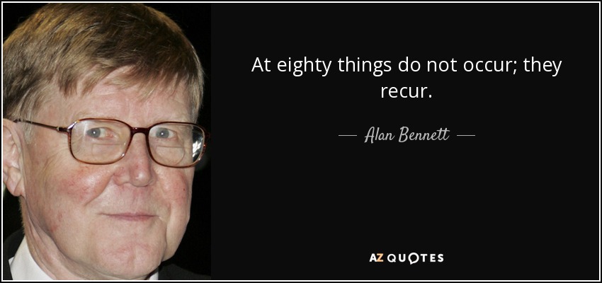 At eighty things do not occur; they recur. - Alan Bennett