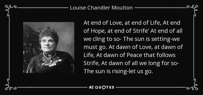 At end of Love, at end of Life, At end of Hope, at end of Strife' At end of all we cling to so- The sun is setting-we must go. At dawn of Love, at dawn of Life, At dawn of Peace that follows Strife, At dawn of all we long for so- The sun is rising-let us go. - Louise Chandler Moulton