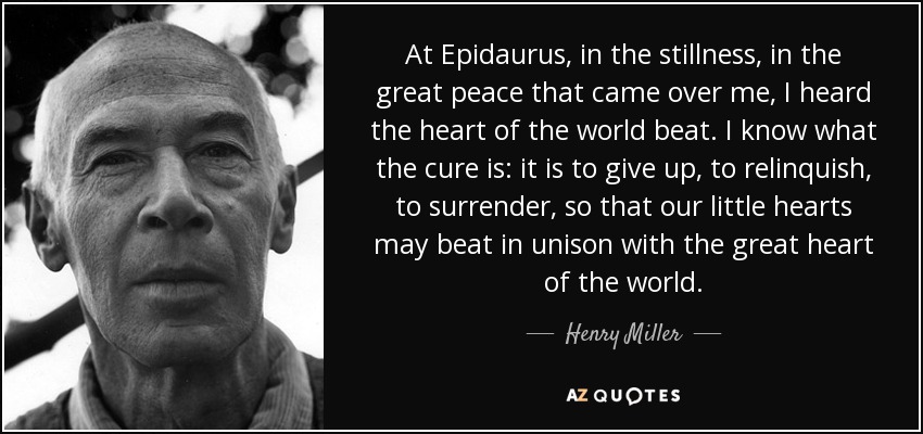 At Epidaurus, in the stillness, in the great peace that came over me, I heard the heart of the world beat. I know what the cure is: it is to give up, to relinquish, to surrender, so that our little hearts may beat in unison with the great heart of the world. - Henry Miller