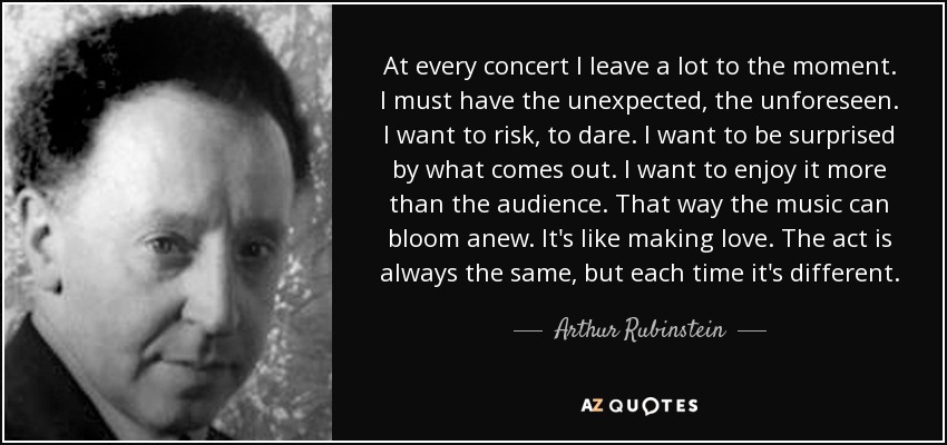 At every concert I leave a lot to the moment. I must have the unexpected, the unforeseen. I want to risk, to dare. I want to be surprised by what comes out. I want to enjoy it more than the audience. That way the music can bloom anew. It's like making love. The act is always the same, but each time it's different. - Arthur Rubinstein