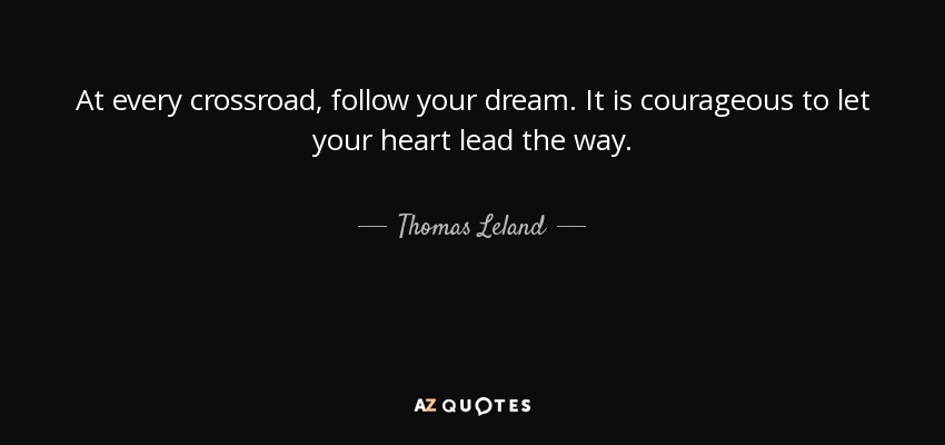 At every crossroad, follow your dream. It is courageous to let your heart lead the way. - Thomas Leland