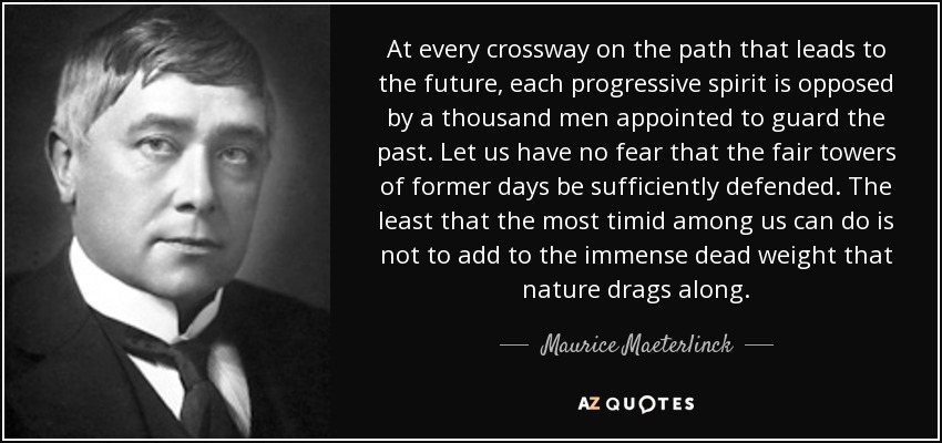 At every crossway on the path that leads to the future, each progressive spirit is opposed by a thousand men appointed to guard the past. Let us have no fear that the fair towers of former days be sufficiently defended. The least that the most timid among us can do is not to add to the immense dead weight that nature drags along. - Maurice Maeterlinck