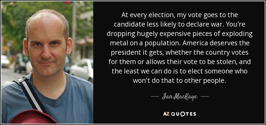 At every election, my vote goes to the candidate less likely to declare war. You're dropping hugely expensive pieces of exploding metal on a population. America deserves the president it gets, whether the country votes for them or allows their vote to be stolen, and the least we can do is to elect someone who won't do that to other people. - Ian MacKaye