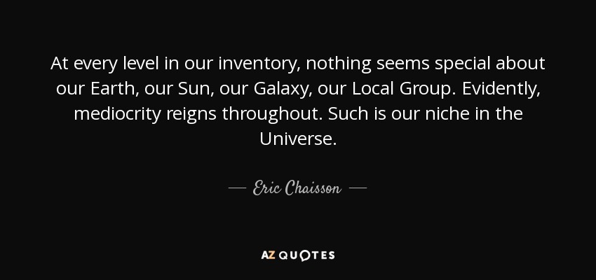 At every level in our inventory, nothing seems special about our Earth, our Sun, our Galaxy, our Local Group. Evidently, mediocrity reigns throughout. Such is our niche in the Universe. - Eric Chaisson