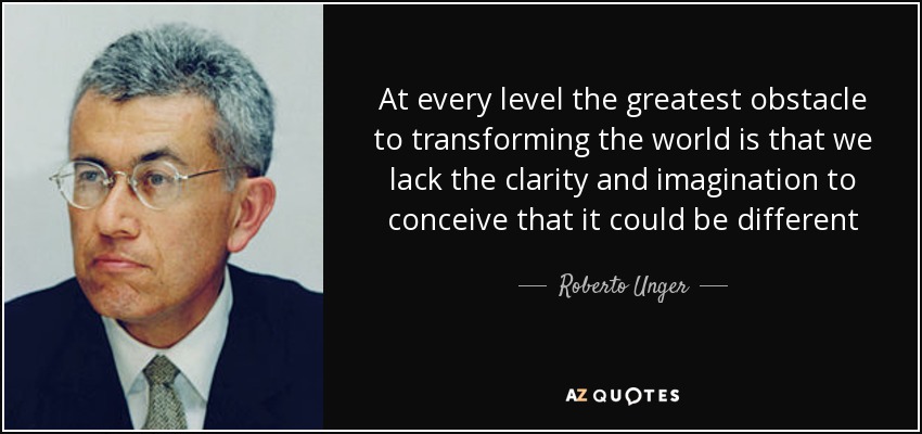 At every level the greatest obstacle to transforming the world is that we lack the clarity and imagination to conceive that it could be different - Roberto Unger