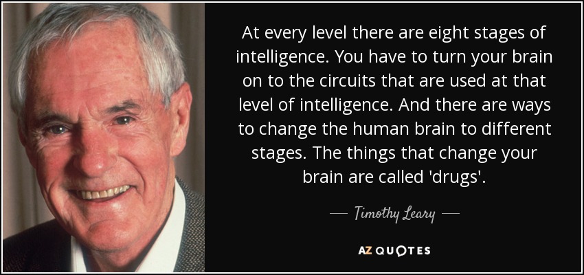 At every level there are eight stages of intelligence. You have to turn your brain on to the circuits that are used at that level of intelligence. And there are ways to change the human brain to different stages. The things that change your brain are called 'drugs'. - Timothy Leary